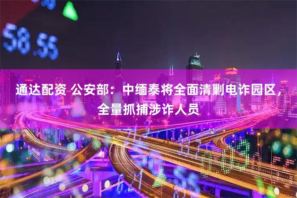 通达配资 公安部：中缅泰将全面清剿电诈园区，全量抓捕涉诈人员