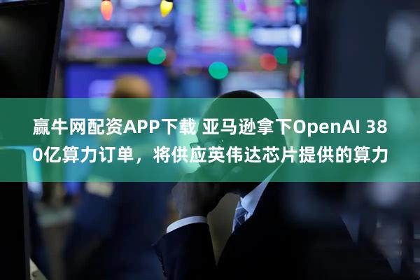 赢牛网配资APP下载 亚马逊拿下OpenAI 380亿算力订单，将供应英伟达芯片提供的算力