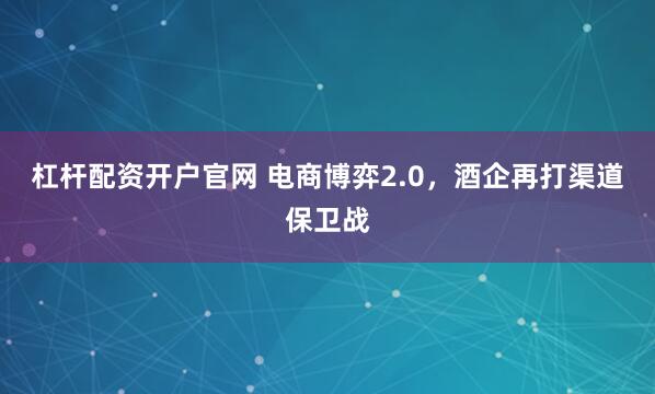 杠杆配资开户官网 电商博弈2.0，酒企再打渠道保卫战