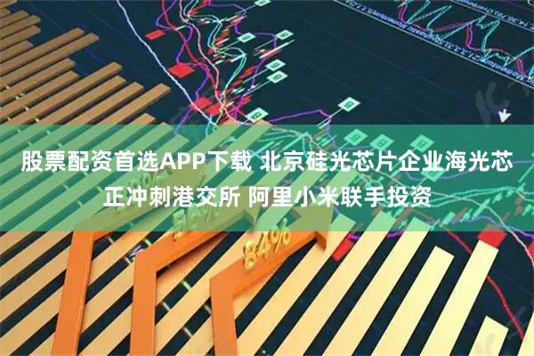 股票配资首选APP下载 北京硅光芯片企业海光芯正冲刺港交所 阿里小米联手投资