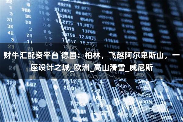 财牛汇配资平台 德国：柏林，飞越阿尔卑斯山，一座设计之城_欧洲_高山滑雪_威尼斯