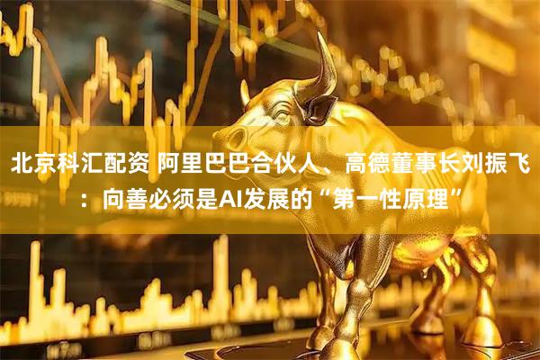 北京科汇配资 阿里巴巴合伙人、高德董事长刘振飞：向善必须是AI发展的“第一性原理”