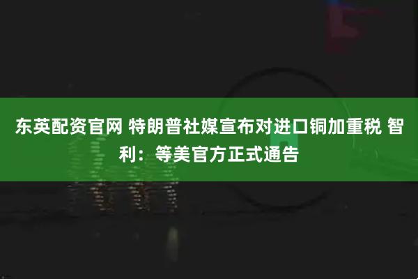 东英配资官网 特朗普社媒宣布对进口铜加重税 智利：等美官方正式通告