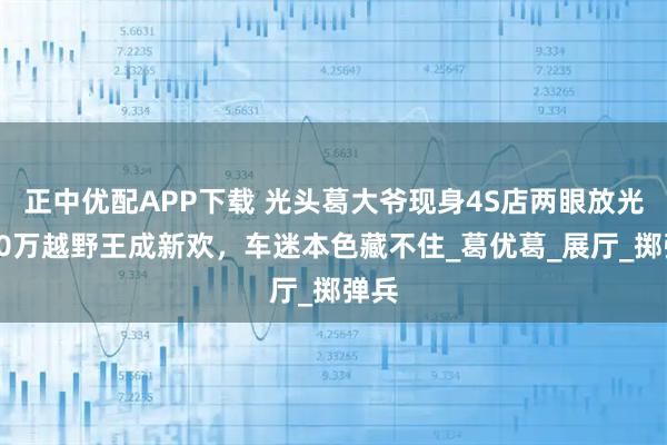 正中优配APP下载 光头葛大爷现身4S店两眼放光！90万越野王成新欢，车迷本色藏不住_葛优葛_展厅_掷弹兵