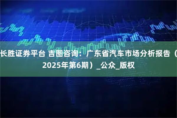 长胜证券平台 吉图咨询：广东省汽车市场分析报告（2025年第6期）_公众_版权