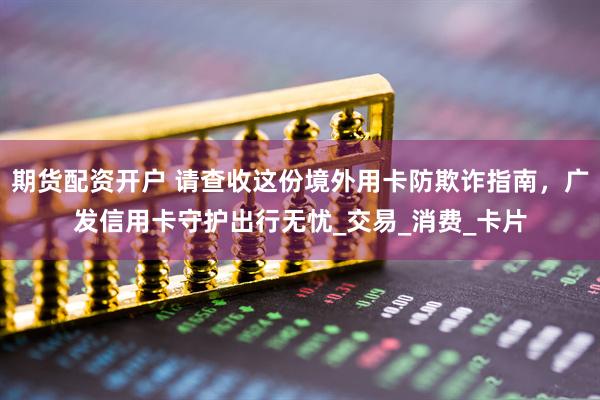 期货配资开户 请查收这份境外用卡防欺诈指南，广发信用卡守护出行无忧_交易_消费_卡片