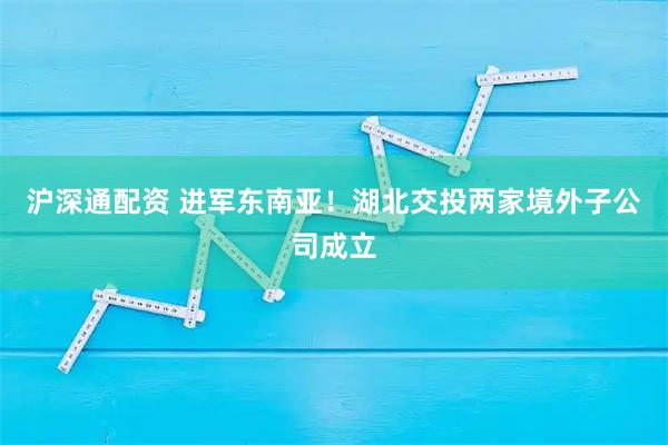 沪深通配资 进军东南亚！湖北交投两家境外子公司成立