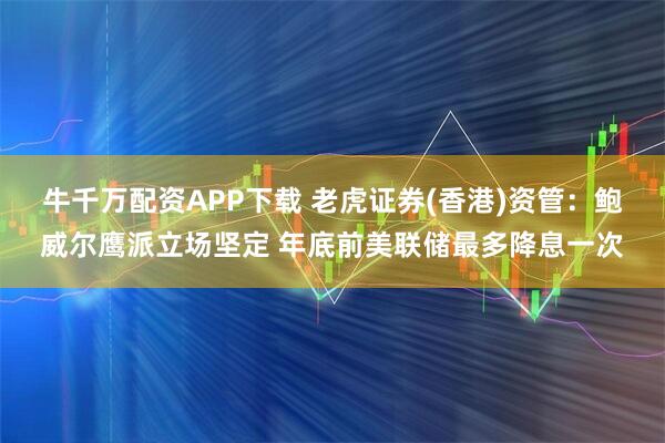 牛千万配资APP下载 老虎证券(香港)资管：鲍威尔鹰派立场坚定 年底前美联储最多降息一次