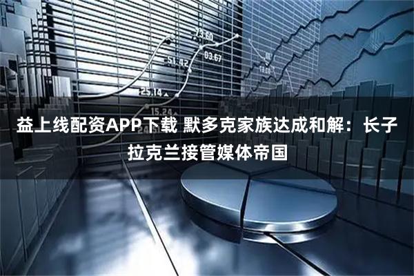 益上线配资APP下载 默多克家族达成和解：长子拉克兰接管媒体帝国