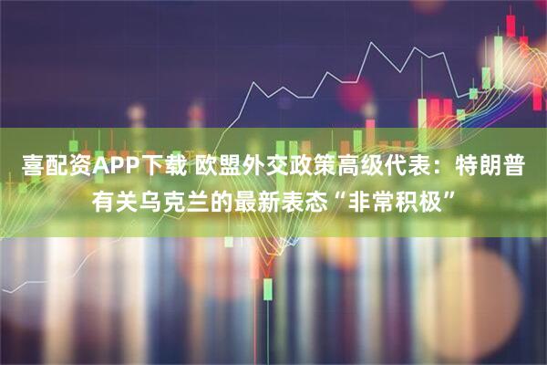 喜配资APP下载 欧盟外交政策高级代表：特朗普有关乌克兰的最新表态“非常积极”
