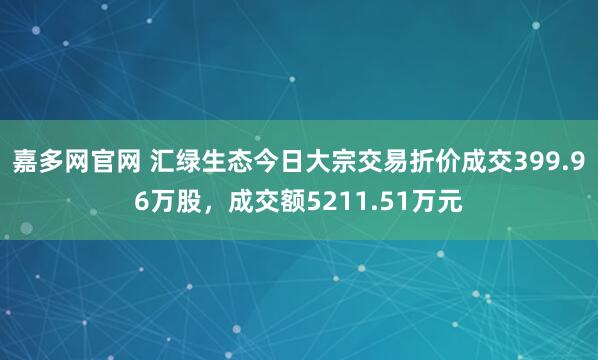 嘉多网官网 汇绿生态今日大宗交易折价成交399.96万股，成交额5211.51万元