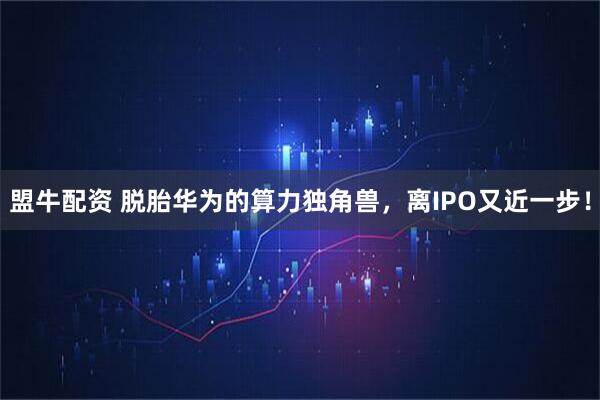 盟牛配资 脱胎华为的算力独角兽，离IPO又近一步！